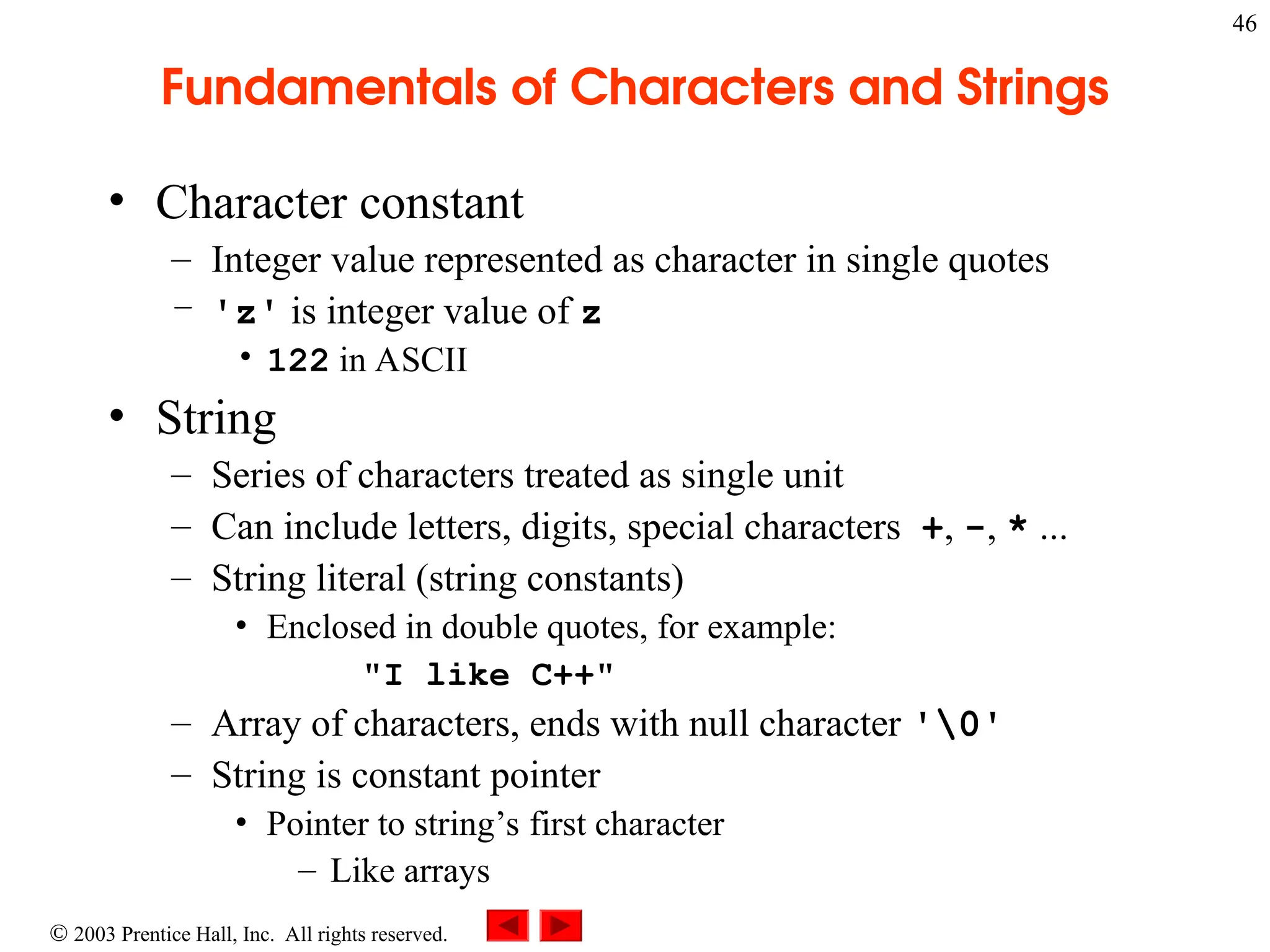  2003 Prentice Hall, Inc. All rights reserved.
46
Fundamentals of Characters and Strings
• Character constant
– Integer value represented as character in single quotes
– 'z' is integer value of z
• 122 in ASCII
• String
– Series of characters treated as single unit
– Can include letters, digits, special characters +, -, * ...
– String literal (string constants)
• Enclosed in double quotes, for example:
"I like C++"
– Array of characters, ends with null character '0'
– String is constant pointer
• Pointer to string’s first character
– Like arrays
 