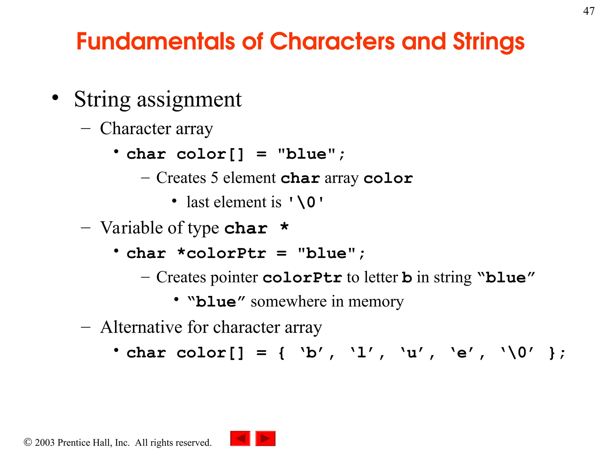  2003 Prentice Hall, Inc. All rights reserved.
47
Fundamentals of Characters and Strings
• String assignment
– Character array
• char color[] = "blue";
– Creates 5 element char array color
• last element is '0'
– Variable of type char *
• char *colorPtr = "blue";
– Creates pointer colorPtr to letter b in string “blue”
• “blue” somewhere in memory
– Alternative for character array
• char color[] = { ‘b’, ‘l’, ‘u’, ‘e’, ‘0’ };
 