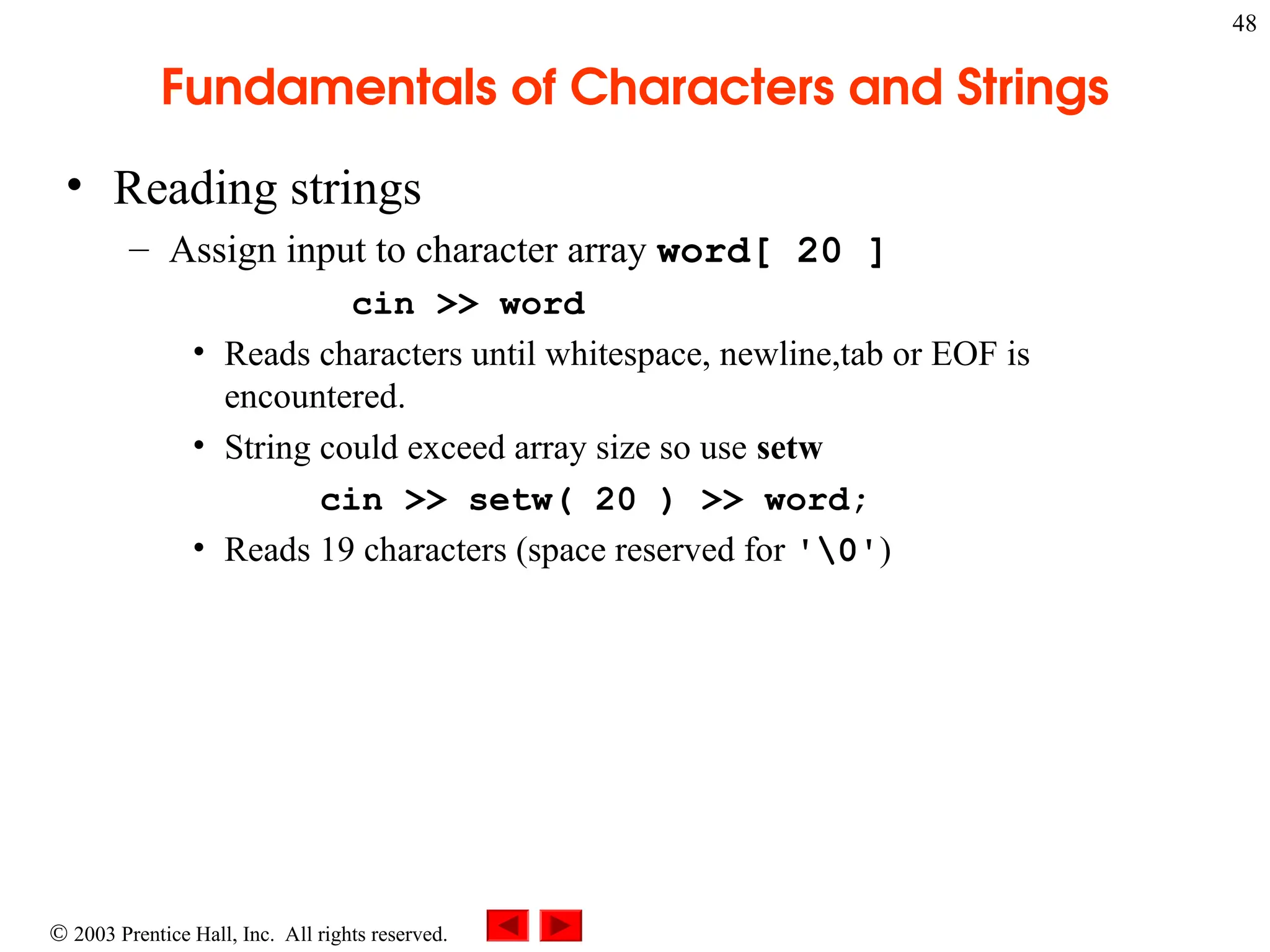  2003 Prentice Hall, Inc. All rights reserved.
48
Fundamentals of Characters and Strings
• Reading strings
– Assign input to character array word[ 20 ]
cin >> word
• Reads characters until whitespace, newline,tab or EOF is
encountered.
• String could exceed array size so use setw
cin >> setw( 20 ) >> word;
• Reads 19 characters (space reserved for '0')
 