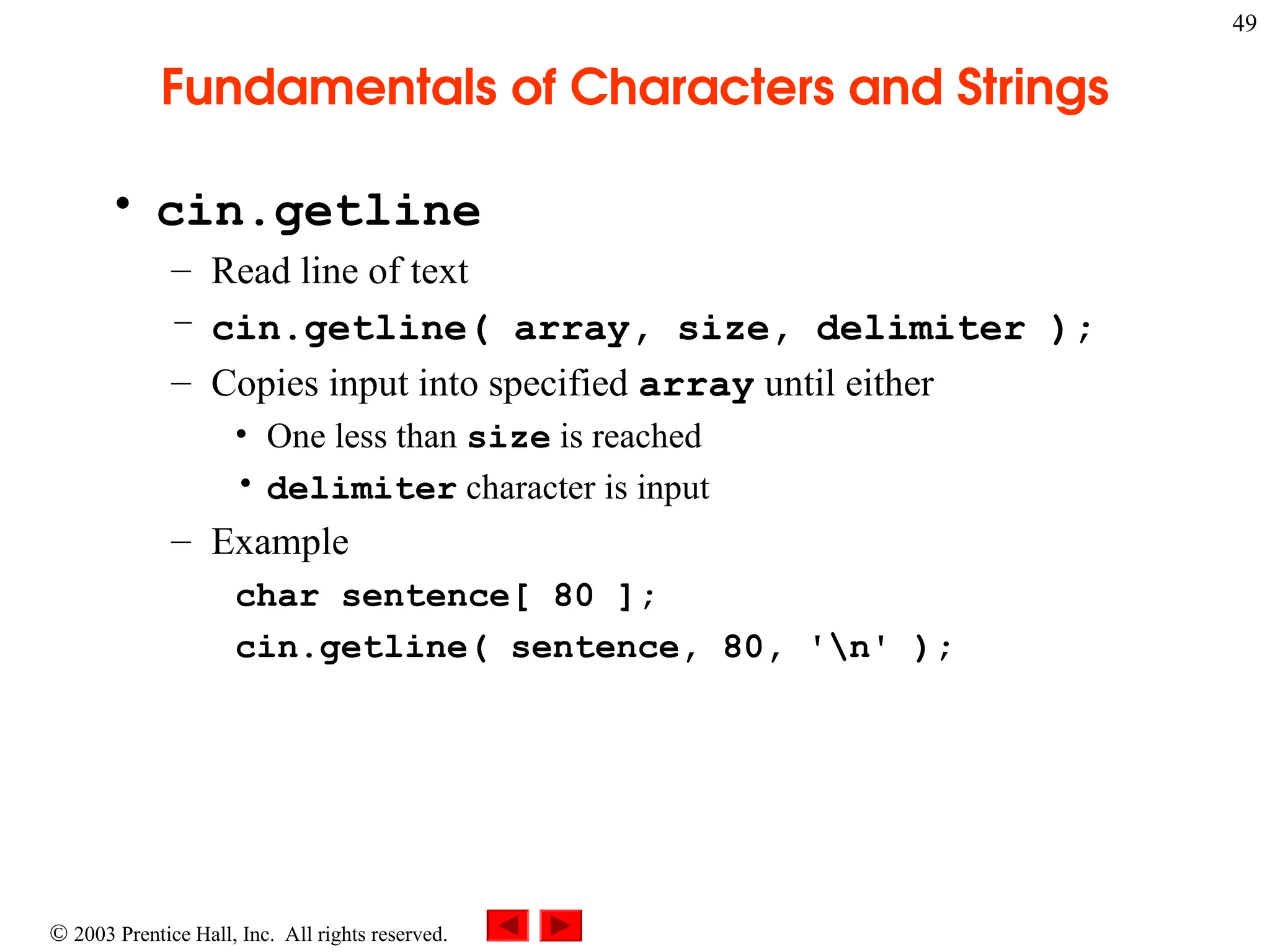  2003 Prentice Hall, Inc. All rights reserved.
49
Fundamentals of Characters and Strings
• cin.getline
– Read line of text
– cin.getline( array, size, delimiter );
– Copies input into specified array until either
• One less than size is reached
• delimiter character is input
– Example
char sentence[ 80 ];
cin.getline( sentence, 80, 'n' );
 