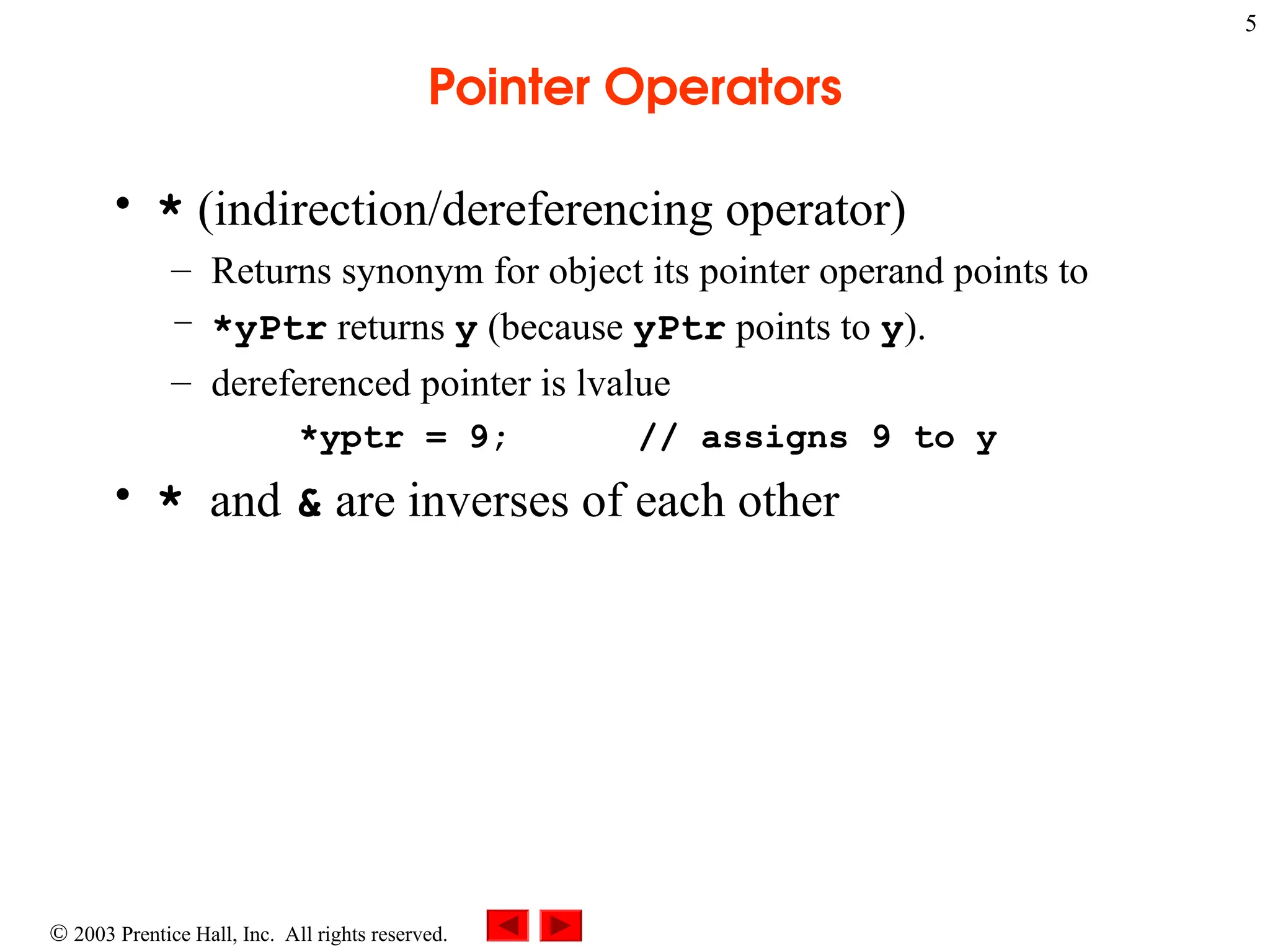  2003 Prentice Hall, Inc. All rights reserved.
5
Pointer Operators
• * (indirection/dereferencing operator)
– Returns synonym for object its pointer operand points to
– *yPtr returns y (because yPtr points to y).
– dereferenced pointer is lvalue
*yptr = 9; // assigns 9 to y
• * and & are inverses of each other
 