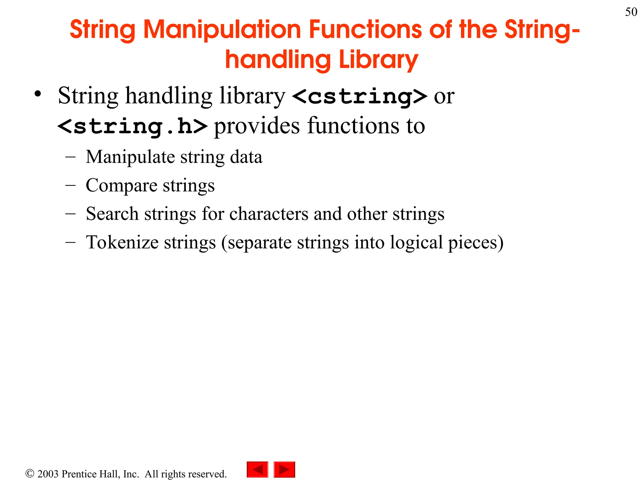  2003 Prentice Hall, Inc. All rights reserved.
50
String Manipulation Functions of the String-
handling Library
• String handling library <cstring> or
<string.h> provides functions to
– Manipulate string data
– Compare strings
– Search strings for characters and other strings
– Tokenize strings (separate strings into logical pieces)
 