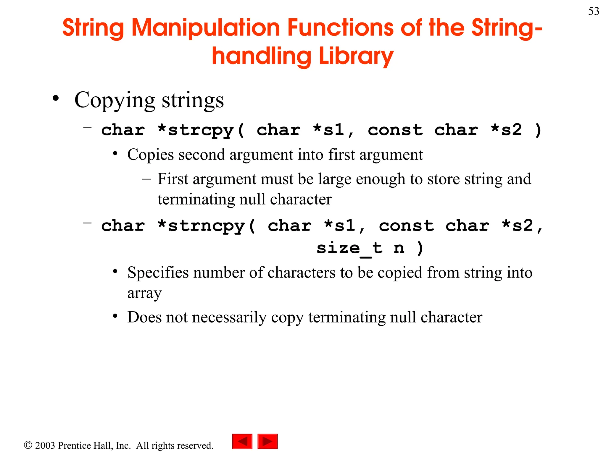  2003 Prentice Hall, Inc. All rights reserved.
53
String Manipulation Functions of the String-
handling Library
• Copying strings
– char *strcpy( char *s1, const char *s2 )
• Copies second argument into first argument
– First argument must be large enough to store string and
terminating null character
– char *strncpy( char *s1, const char *s2,
size_t n )
• Specifies number of characters to be copied from string into
array
• Does not necessarily copy terminating null character
 