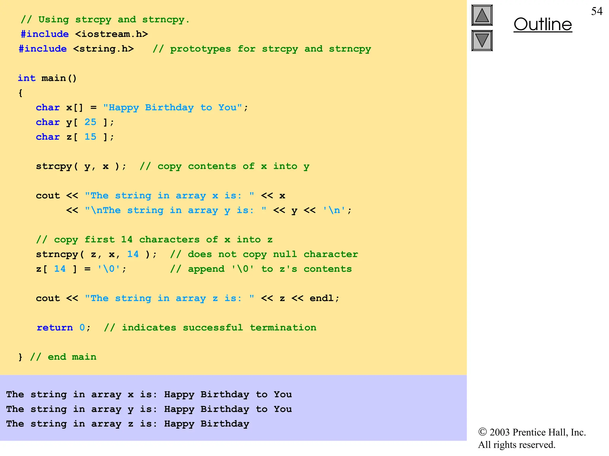  2003 Prentice Hall, Inc.
All rights reserved.
Outline
54
// Using strcpy and strncpy.
#include <iostream.h>
#include <string.h> // prototypes for strcpy and strncpy
int main()
{
char x[] = "Happy Birthday to You";
char y[ 25 ];
char z[ 15 ];
strcpy( y, x ); // copy contents of x into y
cout << "The string in array x is: " << x
<< "nThe string in array y is: " << y << 'n';
// copy first 14 characters of x into z
strncpy( z, x, 14 ); // does not copy null character
z[ 14 ] = '0'; // append '0' to z's contents
cout << "The string in array z is: " << z << endl;
return 0; // indicates successful termination
} // end main
The string in array x is: Happy Birthday to You
The string in array y is: Happy Birthday to You
The string in array z is: Happy Birthday
 