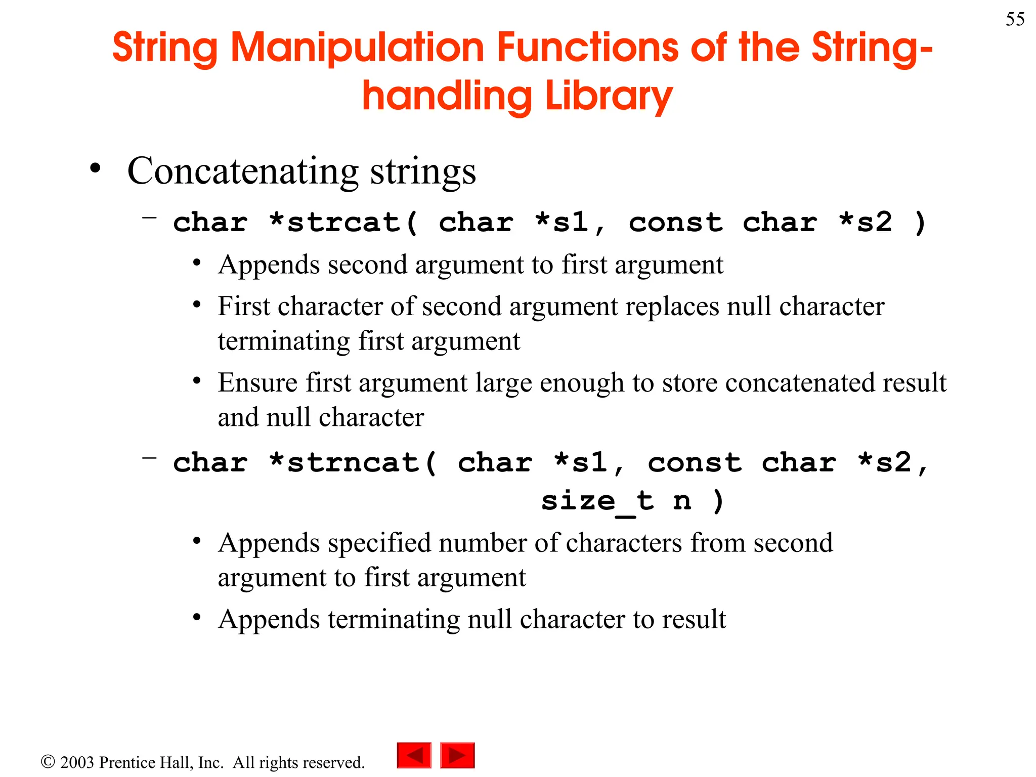  2003 Prentice Hall, Inc. All rights reserved.
55
String Manipulation Functions of the String-
handling Library
• Concatenating strings
– char *strcat( char *s1, const char *s2 )
• Appends second argument to first argument
• First character of second argument replaces null character
terminating first argument
• Ensure first argument large enough to store concatenated result
and null character
– char *strncat( char *s1, const char *s2,
size_t n )
• Appends specified number of characters from second
argument to first argument
• Appends terminating null character to result
 