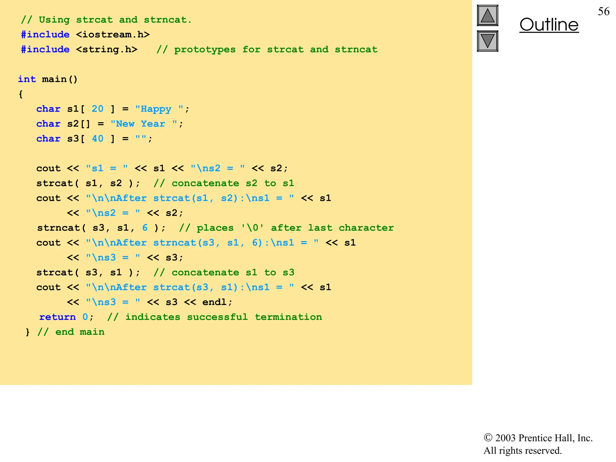  2003 Prentice Hall, Inc.
All rights reserved.
Outline
56
// Using strcat and strncat.
#include <iostream.h>
#include <string.h> // prototypes for strcat and strncat
int main()
{
char s1[ 20 ] = "Happy ";
char s2[] = "New Year ";
char s3[ 40 ] = "";
cout << "s1 = " << s1 << "ns2 = " << s2;
strcat( s1, s2 ); // concatenate s2 to s1
cout << "nnAfter strcat(s1, s2):ns1 = " << s1
<< "ns2 = " << s2;
strncat( s3, s1, 6 ); // places '0' after last character
cout << "nnAfter strncat(s3, s1, 6):ns1 = " << s1
<< "ns3 = " << s3;
strcat( s3, s1 ); // concatenate s1 to s3
cout << "nnAfter strcat(s3, s1):ns1 = " << s1
<< "ns3 = " << s3 << endl;
return 0; // indicates successful termination
} // end main
 