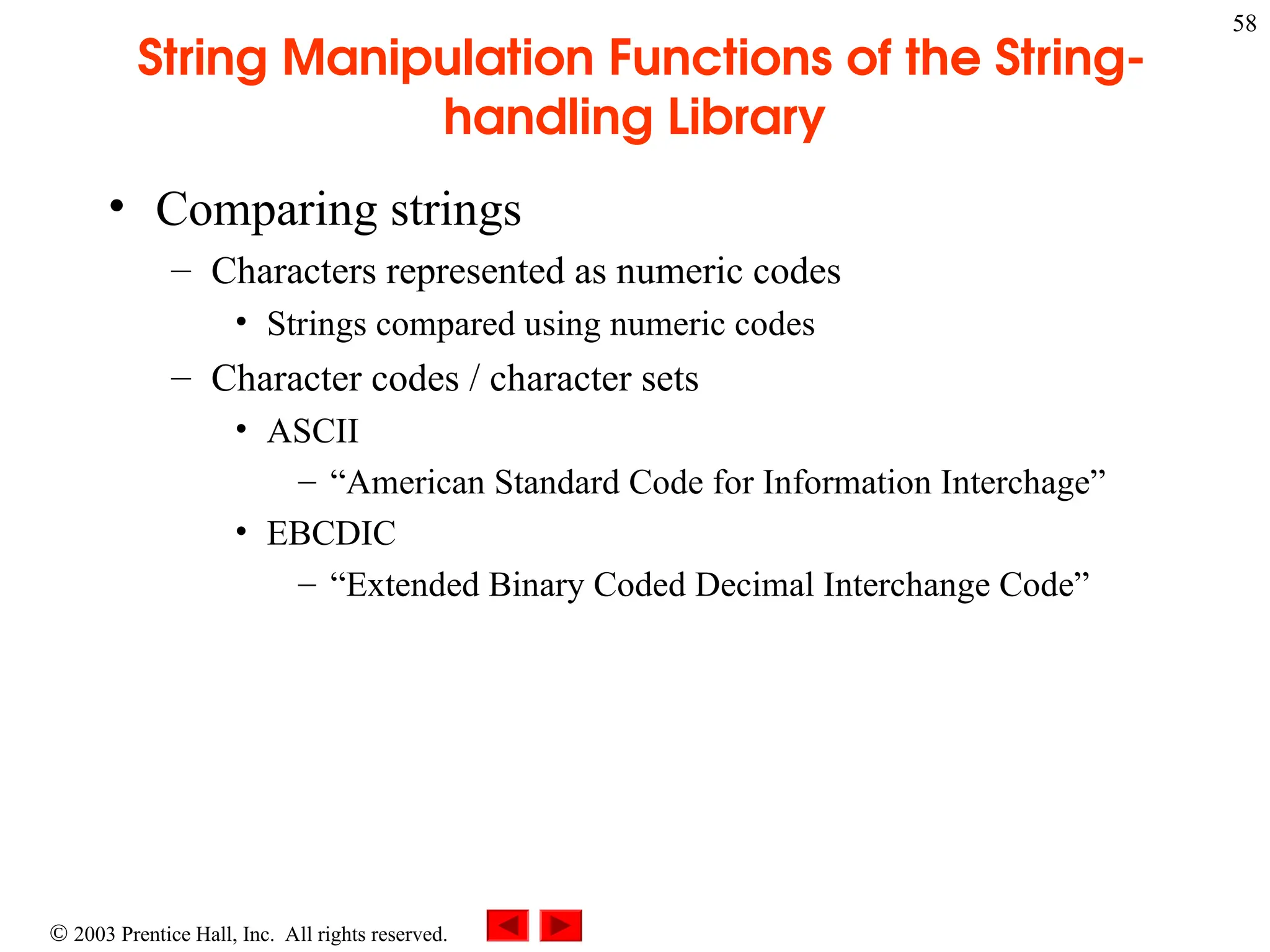  2003 Prentice Hall, Inc. All rights reserved.
58
String Manipulation Functions of the String-
handling Library
• Comparing strings
– Characters represented as numeric codes
• Strings compared using numeric codes
– Character codes / character sets
• ASCII
– “American Standard Code for Information Interchage”
• EBCDIC
– “Extended Binary Coded Decimal Interchange Code”
 