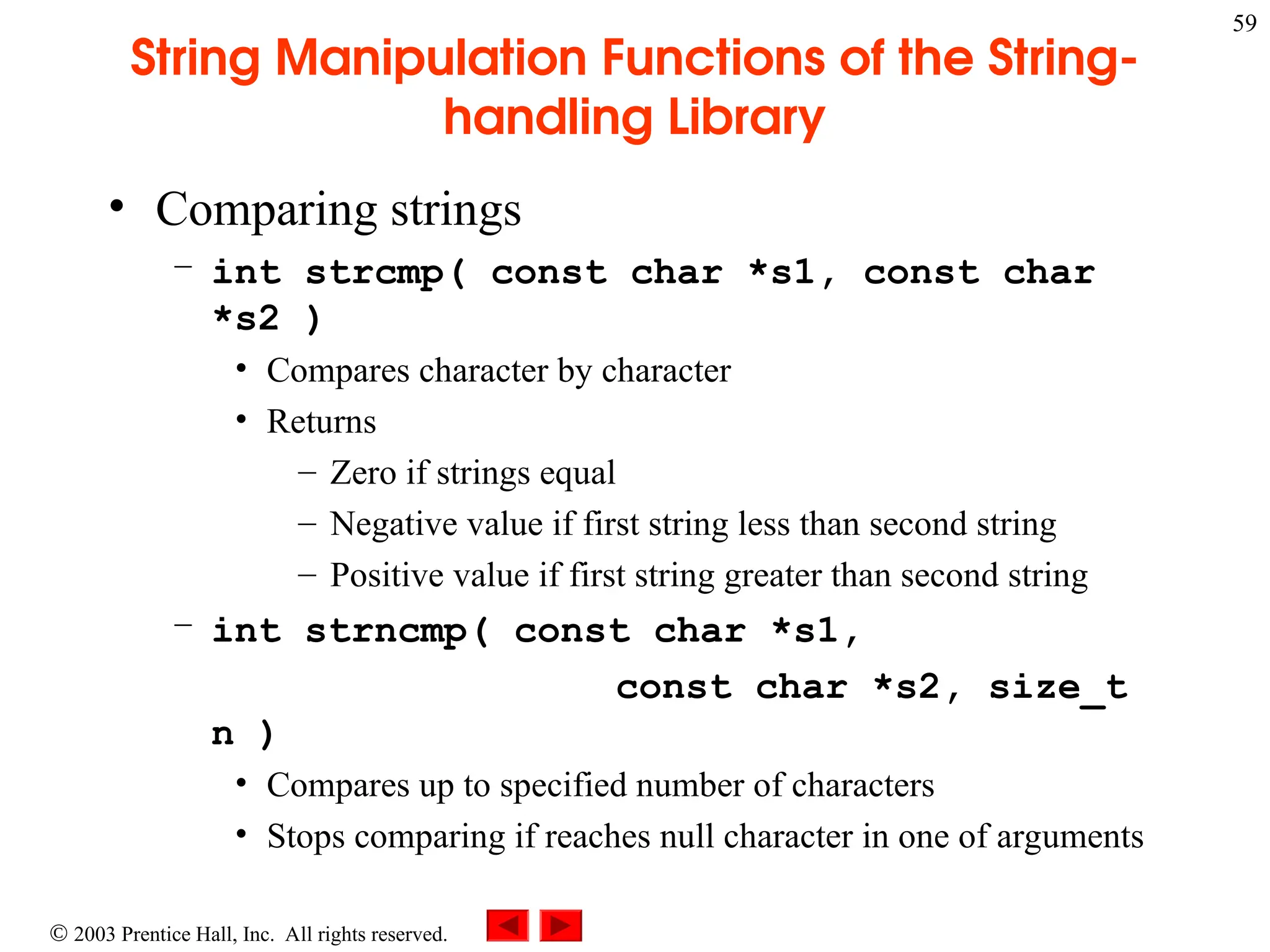  2003 Prentice Hall, Inc. All rights reserved.
59
String Manipulation Functions of the String-
handling Library
• Comparing strings
– int strcmp( const char *s1, const char
*s2 )
• Compares character by character
• Returns
– Zero if strings equal
– Negative value if first string less than second string
– Positive value if first string greater than second string
– int strncmp( const char *s1,
const char *s2, size_t
n )
• Compares up to specified number of characters
• Stops comparing if reaches null character in one of arguments
 
