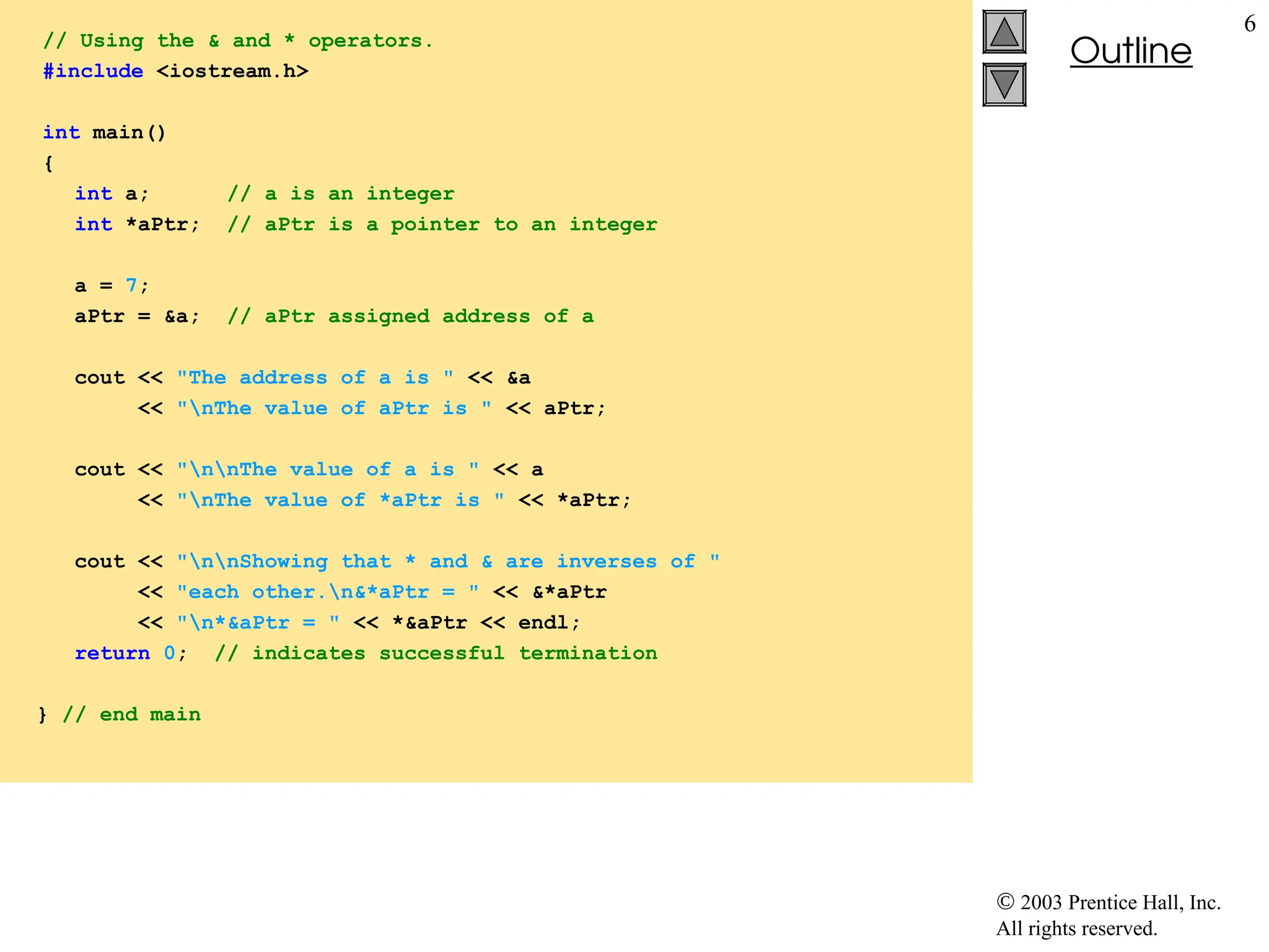  2003 Prentice Hall, Inc.
All rights reserved.
Outline
6
// Using the & and * operators.
#include <iostream.h>
int main()
{
int a; // a is an integer
int *aPtr; // aPtr is a pointer to an integer
a = 7;
aPtr = &a; // aPtr assigned address of a
cout << "The address of a is " << &a
<< "nThe value of aPtr is " << aPtr;
cout << "nnThe value of a is " << a
<< "nThe value of *aPtr is " << *aPtr;
cout << "nnShowing that * and & are inverses of "
<< "each other.n&*aPtr = " << &*aPtr
<< "n*&aPtr = " << *&aPtr << endl;
return 0; // indicates successful termination
} // end main
 