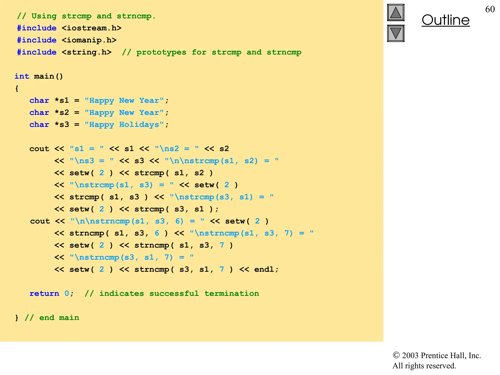  2003 Prentice Hall, Inc.
All rights reserved.
Outline
60
// Using strcmp and strncmp.
#include <iostream.h>
#include <iomanip.h>
#include <string.h> // prototypes for strcmp and strncmp
int main()
{
char *s1 = "Happy New Year";
char *s2 = "Happy New Year";
char *s3 = "Happy Holidays";
cout << "s1 = " << s1 << "ns2 = " << s2
<< "ns3 = " << s3 << "nnstrcmp(s1, s2) = "
<< setw( 2 ) << strcmp( s1, s2 )
<< "nstrcmp(s1, s3) = " << setw( 2 )
<< strcmp( s1, s3 ) << "nstrcmp(s3, s1) = "
<< setw( 2 ) << strcmp( s3, s1 );
cout << "nnstrncmp(s1, s3, 6) = " << setw( 2 )
<< strncmp( s1, s3, 6 ) << "nstrncmp(s1, s3, 7) = "
<< setw( 2 ) << strncmp( s1, s3, 7 )
<< "nstrncmp(s3, s1, 7) = "
<< setw( 2 ) << strncmp( s3, s1, 7 ) << endl;
return 0; // indicates successful termination
} // end main
 