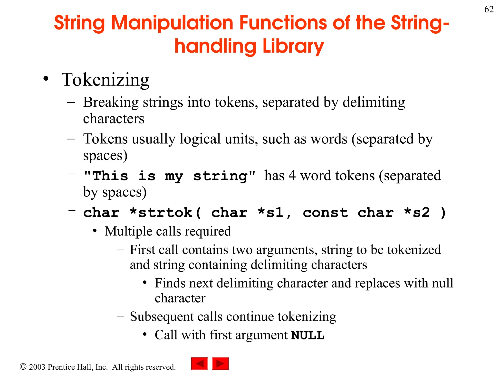  2003 Prentice Hall, Inc. All rights reserved.
62
String Manipulation Functions of the String-
handling Library
• Tokenizing
– Breaking strings into tokens, separated by delimiting
characters
– Tokens usually logical units, such as words (separated by
spaces)
– "This is my string" has 4 word tokens (separated
by spaces)
– char *strtok( char *s1, const char *s2 )
• Multiple calls required
– First call contains two arguments, string to be tokenized
and string containing delimiting characters
• Finds next delimiting character and replaces with null
character
– Subsequent calls continue tokenizing
• Call with first argument NULL
 