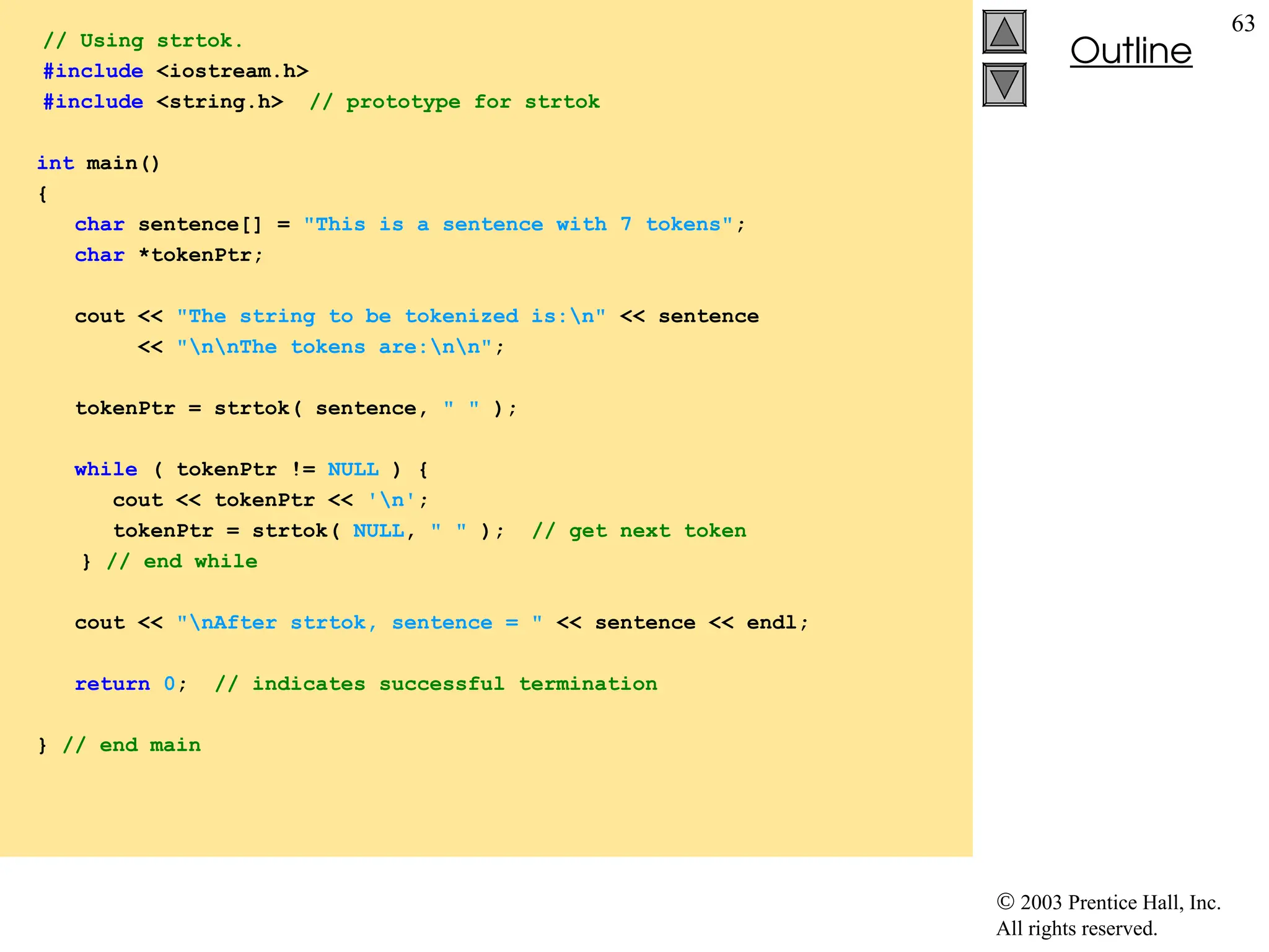  2003 Prentice Hall, Inc.
All rights reserved.
Outline
63
// Using strtok.
#include <iostream.h>
#include <string.h> // prototype for strtok
int main()
{
char sentence[] = "This is a sentence with 7 tokens";
char *tokenPtr;
cout << "The string to be tokenized is:n" << sentence
<< "nnThe tokens are:nn";
tokenPtr = strtok( sentence, " " );
while ( tokenPtr != NULL ) {
cout << tokenPtr << 'n';
tokenPtr = strtok( NULL, " " ); // get next token
} // end while
cout << "nAfter strtok, sentence = " << sentence << endl;
return 0; // indicates successful termination
} // end main
 