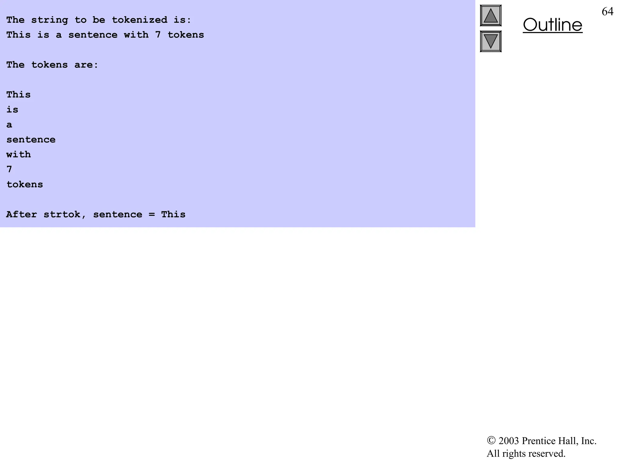  2003 Prentice Hall, Inc.
All rights reserved.
Outline
64
The string to be tokenized is:
This is a sentence with 7 tokens
The tokens are:
This
is
a
sentence
with
7
tokens
After strtok, sentence = This
 