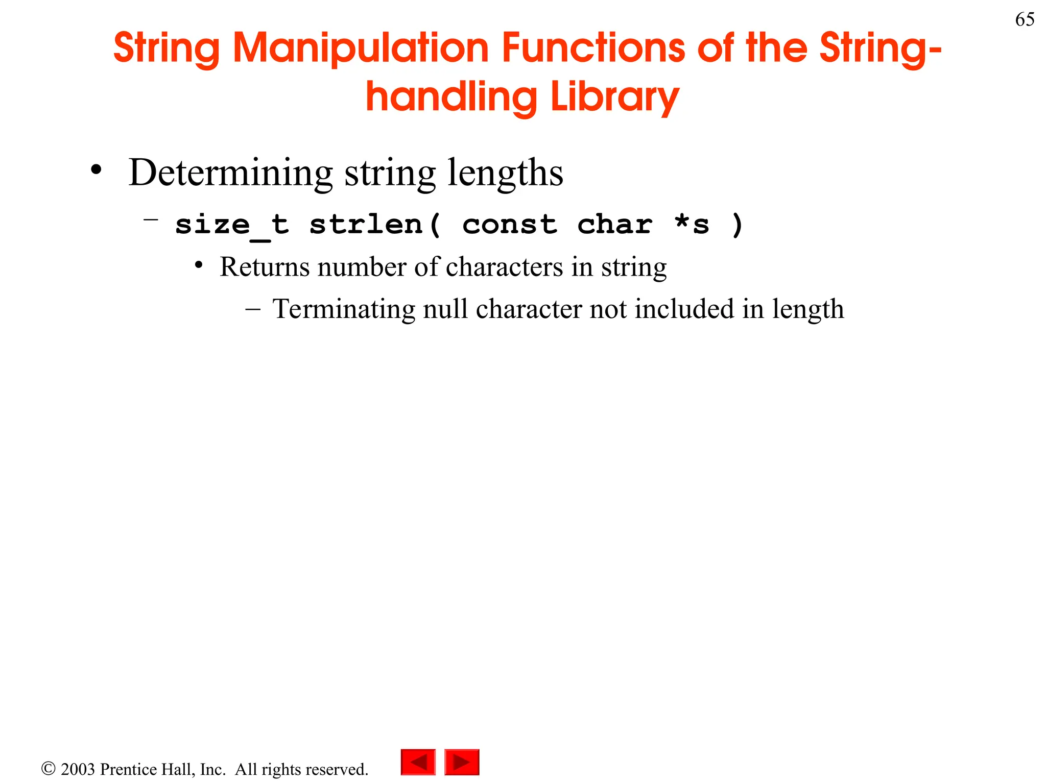 2003 Prentice Hall, Inc. All rights reserved.
65
String Manipulation Functions of the String-
handling Library
• Determining string lengths
– size_t strlen( const char *s )
• Returns number of characters in string
– Terminating null character not included in length
 