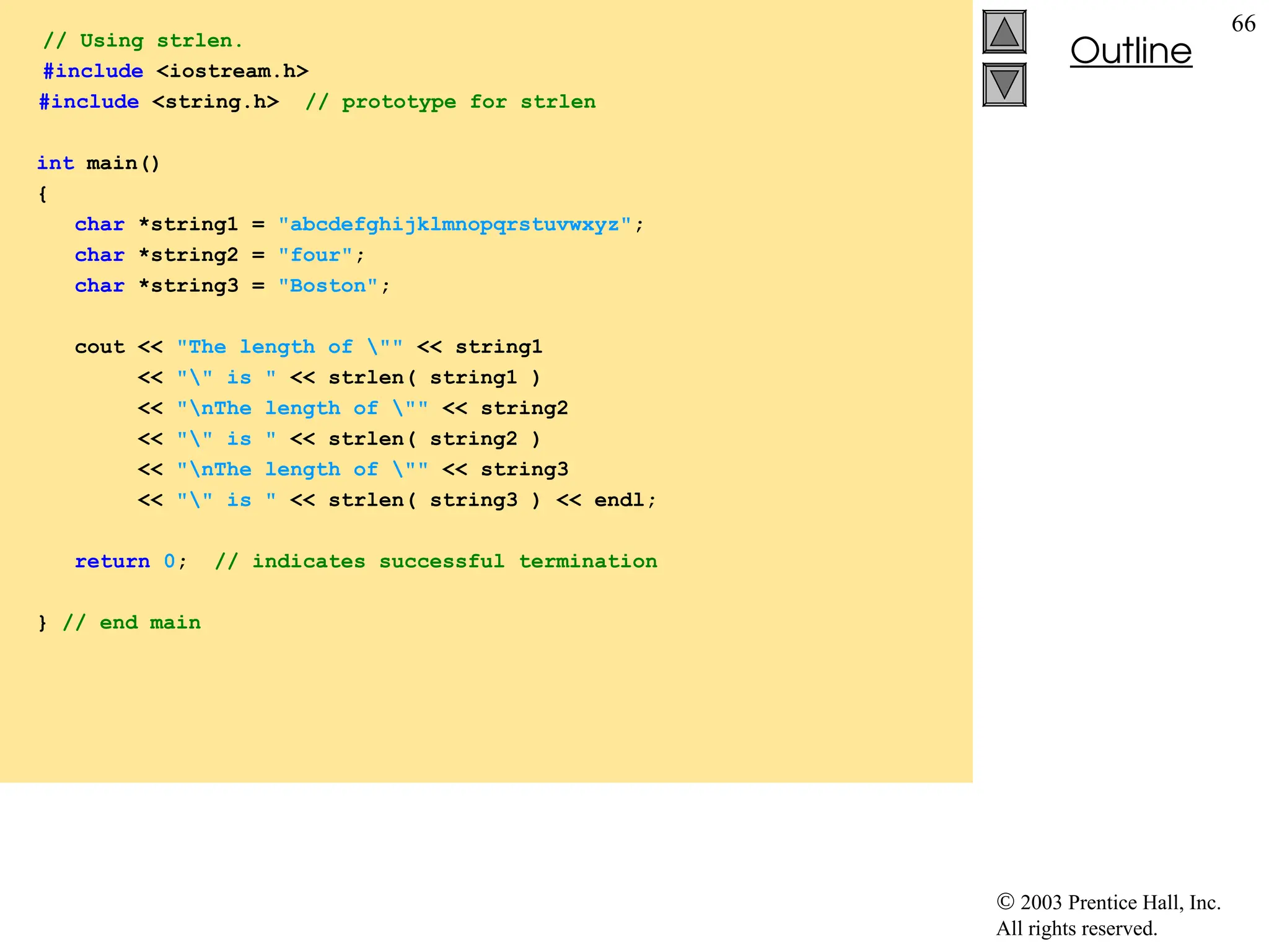  2003 Prentice Hall, Inc.
All rights reserved.
Outline
66
// Using strlen.
#include <iostream.h>
#include <string.h> // prototype for strlen
int main()
{
char *string1 = "abcdefghijklmnopqrstuvwxyz";
char *string2 = "four";
char *string3 = "Boston";
cout << "The length of "" << string1
<< "" is " << strlen( string1 )
<< "nThe length of "" << string2
<< "" is " << strlen( string2 )
<< "nThe length of "" << string3
<< "" is " << strlen( string3 ) << endl;
return 0; // indicates successful termination
} // end main
 