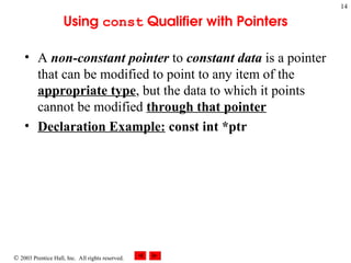  2003 Prentice Hall, Inc. All rights reserved.
14
Using const Qualifier with Pointers
• A non-constant pointer to constant data is a pointer
that can be modified to point to any item of the
appropriate type, but the data to which it points
cannot be modified through that pointer
• Declaration Example: const int *ptr
 