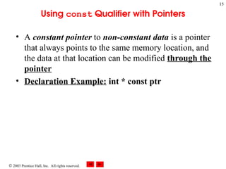  2003 Prentice Hall, Inc. All rights reserved.
15
Using const Qualifier with Pointers
• A constant pointer to non-constant data is a pointer
that always points to the same memory location, and
the data at that location can be modified through the
pointer
• Declaration Example: int * const ptr
 