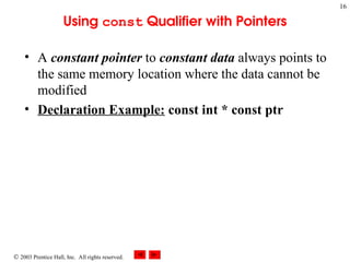  2003 Prentice Hall, Inc. All rights reserved.
16
Using const Qualifier with Pointers
• A constant pointer to constant data always points to
the same memory location where the data cannot be
modified
• Declaration Example: const int * const ptr
 