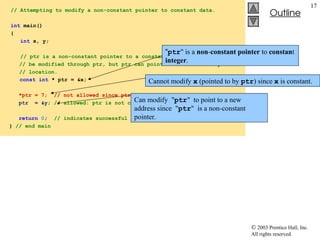 2003 Prentice Hall, Inc.
All rights reserved.
Outline
17
// Attempting to modify a non-constant pointer to constant data.
int main()
{
int x, y;
// ptr is a non-constant pointer to a constant integer that cannot
// be modified through ptr, but ptr can point to another memory
// location.
const int * ptr = &x;
*ptr = 7; // not allowed since ptr is pointing to constant data
ptr = &y; // allowed: ptr is not const; can assign new address
return 0; // indicates successful termination
} // end main
"ptr" is a non-constant pointer to constant
integer.
Cannot modify x (pointed to by ptr) since x is constant.
Can modify "ptr" to point to a new
address since "ptr" is a non-constant
pointer.
 