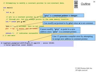  2003 Prentice Hall, Inc.
All rights reserved.
Outline
18
// Attempting to modify a constant pointer to non-constant data.
int main()
{
int x, y;
// ptr is a constant pointer to an integer that can be modified
// through ptr, but ptr always points to the same memory location.
int * const ptr = &x;
*ptr = 7; // allowed: *ptr is not const
ptr = &y; // error: ptr is const; cannot assign new address
return 0; // indicates successful termination
} // end main
d:cpphtp4_examplesch05Fig05_13.cpp(13) : error C2166:
l-value specifies const object
"ptr" is a constant pointer to integer.
Can modify x (pointed to by ptr) since x is not constant.
Cannot modify "ptr" to point to a new
address since "ptr" is a constant pointer.
Line 13 generates compiler error by attempting
to assign new address to constant pointer.
 