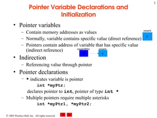  2003 Prentice Hall, Inc. All rights reserved.
2
Pointer Variable Declarations and
Initialization
• Pointer variables
– Contain memory addresses as values
– Normally, variable contains specific value (direct reference)
– Pointers contain address of variable that has specific value
(indirect reference)
• Indirection
– Referencing value through pointer
• Pointer declarations
– * indicates variable is pointer
int *myPtr;
declares pointer to int, pointer of type int *
– Multiple pointers require multiple asterisks
int *myPtr1, *myPtr2;
count
7
countPtr
count
7
 