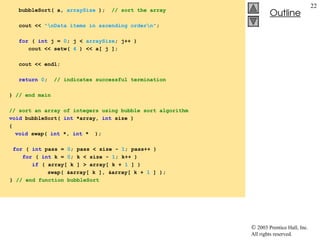  2003 Prentice Hall, Inc.
All rights reserved.
Outline
22
bubbleSort( a, arraySize ); // sort the array
cout << "nData items in ascending ordern";
for ( int j = 0; j < arraySize; j++ )
cout << setw( 4 ) << a[ j ];
cout << endl;
return 0; // indicates successful termination
} // end main
// sort an array of integers using bubble sort algorithm
void bubbleSort( int *array, int size )
{
void swap( int *, int * );
for ( int pass = 0; pass < size - 1; pass++ )
for ( int k = 0; k < size - 1; k++ )
if ( array[ k ] > array[ k + 1 ] )
swap( &array[ k ], &array[ k + 1 ] );
} // end function bubbleSort
 