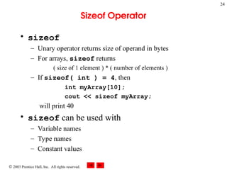  2003 Prentice Hall, Inc. All rights reserved.
24
Sizeof Operator
• sizeof
– Unary operator returns size of operand in bytes
– For arrays, sizeof returns
( size of 1 element ) * ( number of elements )
– If sizeof( int ) = 4, then
int myArray[10];
cout << sizeof myArray;
will print 40
• sizeof can be used with
– Variable names
– Type names
– Constant values
 