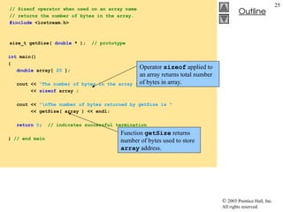  2003 Prentice Hall, Inc.
All rights reserved.
Outline
25
// Sizeof operator when used on an array name
// returns the number of bytes in the array.
#include <iostream.h>
size_t getSize( double * ); // prototype
int main()
{
double array[ 20 ];
cout << "The number of bytes in the array is "
<< sizeof array ;
cout << "nThe number of bytes returned by getSize is "
<< getSize( array ) << endl;
return 0; // indicates successful termination
} // end main
Operator sizeof applied to
an array returns total number
of bytes in array.
Function getSize returns
number of bytes used to store
array address.
 