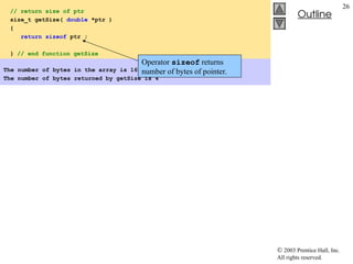  2003 Prentice Hall, Inc.
All rights reserved.
Outline
26
// return size of ptr
size_t getSize( double *ptr )
{
return sizeof ptr ;
} // end function getSize
The number of bytes in the array is 160
The number of bytes returned by getSize is 4
Operator sizeof returns
number of bytes of pointer.
 