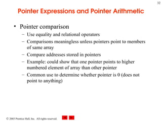  2003 Prentice Hall, Inc. All rights reserved.
32
Pointer Expressions and Pointer Arithmetic
• Pointer comparison
– Use equality and relational operators
– Comparisons meaningless unless pointers point to members
of same array
– Compare addresses stored in pointers
– Example: could show that one pointer points to higher
numbered element of array than other pointer
– Common use to determine whether pointer is 0 (does not
point to anything)
 