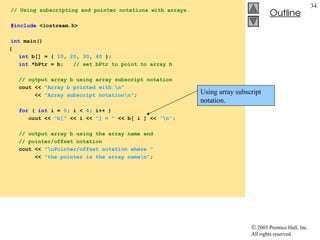  2003 Prentice Hall, Inc.
All rights reserved.
Outline
34
// Using subscripting and pointer notations with arrays.
#include <iostream.h>
int main()
{
int b[] = { 10, 20, 30, 40 };
int *bPtr = b; // set bPtr to point to array b
// output array b using array subscript notation
cout << "Array b printed with:n"
<< "Array subscript notationn";
for ( int i = 0; i < 4; i++ )
cout << "b[" << i << "] = " << b[ i ] << 'n';
// output array b using the array name and
// pointer/offset notation
cout << "nPointer/offset notation where "
<< "the pointer is the array namen";
Using array subscript
notation.
 