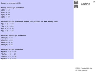  2003 Prentice Hall, Inc.
All rights reserved.
Outline
36
Array b printed with:
Array subscript notation
b[0] = 10
b[1] = 20
b[2] = 30
b[3] = 40
Pointer/offset notation where the pointer is the array name
*(b + 0) = 10
*(b + 1) = 20
*(b + 2) = 30
*(b + 3) = 40
Pointer subscript notation
bPtr[0] = 10
bPtr[1] = 20
bPtr[2] = 30
bPtr[3] = 40
Pointer/offset notation
*(bPtr + 0) = 10
*(bPtr + 1) = 20
*(bPtr + 2) = 30
*(bPtr + 3) = 40
 