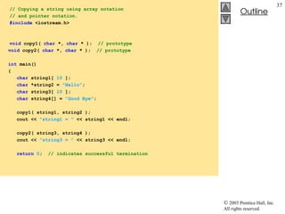  2003 Prentice Hall, Inc.
All rights reserved.
Outline
37
// Copying a string using array notation
// and pointer notation.
#include <iostream.h>
void copy1( char *, char * ); // prototype
void copy2( char *, char * ); // prototype
int main()
{
char string1[ 10 ];
char *string2 = "Hello";
char string3[ 10 ];
char string4[] = "Good Bye";
copy1( string1, string2 );
cout << "string1 = " << string1 << endl;
copy2( string3, string4 );
cout << "string3 = " << string3 << endl;
return 0; // indicates successful termination
 
