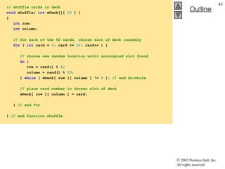  2003 Prentice Hall, Inc.
All rights reserved.
Outline
43
// shuffle cards in deck
void shuffle( int wDeck[][ 13 ] )
{
int row;
int column;
// for each of the 52 cards, choose slot of deck randomly
for ( int card = 1; card <= 52; card++ ) {
// choose new random location until unoccupied slot found
do {
row = rand() % 4;
column = rand() % 13;
} while ( wDeck[ row ][ column ] != 0 ); // end do/while
// place card number in chosen slot of deck
wDeck[ row ][ column ] = card;
} // end for
} // end function shuffle
 