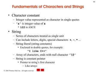  2003 Prentice Hall, Inc. All rights reserved.
46
Fundamentals of Characters and Strings
• Character constant
– Integer value represented as character in single quotes
– 'z' is integer value of z
• 122 in ASCII
• String
– Series of characters treated as single unit
– Can include letters, digits, special characters +, -, * ...
– String literal (string constants)
• Enclosed in double quotes, for example:
"I like C++"
– Array of characters, ends with null character '0'
– String is constant pointer
• Pointer to string’s first character
– Like arrays
 