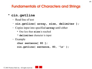  2003 Prentice Hall, Inc. All rights reserved.
49
Fundamentals of Characters and Strings
• cin.getline
– Read line of text
– cin.getline( array, size, delimiter );
– Copies input into specified array until either
• One less than size is reached
• delimiter character is input
– Example
char sentence[ 80 ];
cin.getline( sentence, 80, 'n' );
 
