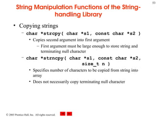  2003 Prentice Hall, Inc. All rights reserved.
53
String Manipulation Functions of the String-
handling Library
• Copying strings
– char *strcpy( char *s1, const char *s2 )
• Copies second argument into first argument
– First argument must be large enough to store string and
terminating null character
– char *strncpy( char *s1, const char *s2,
size_t n )
• Specifies number of characters to be copied from string into
array
• Does not necessarily copy terminating null character
 