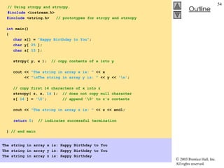  2003 Prentice Hall, Inc.
All rights reserved.
Outline
54
// Using strcpy and strncpy.
#include <iostream.h>
#include <string.h> // prototypes for strcpy and strncpy
int main()
{
char x[] = "Happy Birthday to You";
char y[ 25 ];
char z[ 15 ];
strcpy( y, x ); // copy contents of x into y
cout << "The string in array x is: " << x
<< "nThe string in array y is: " << y << 'n';
// copy first 14 characters of x into z
strncpy( z, x, 14 ); // does not copy null character
z[ 14 ] = '0'; // append '0' to z's contents
cout << "The string in array z is: " << z << endl;
return 0; // indicates successful termination
} // end main
The string in array x is: Happy Birthday to You
The string in array y is: Happy Birthday to You
The string in array z is: Happy Birthday
 
