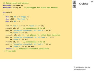  2003 Prentice Hall, Inc.
All rights reserved.
Outline
56
// Using strcat and strncat.
#include <iostream.h>
#include <string.h> // prototypes for strcat and strncat
int main()
{
char s1[ 20 ] = "Happy ";
char s2[] = "New Year ";
char s3[ 40 ] = "";
cout << "s1 = " << s1 << "ns2 = " << s2;
strcat( s1, s2 ); // concatenate s2 to s1
cout << "nnAfter strcat(s1, s2):ns1 = " << s1
<< "ns2 = " << s2;
strncat( s3, s1, 6 ); // places '0' after last character
cout << "nnAfter strncat(s3, s1, 6):ns1 = " << s1
<< "ns3 = " << s3;
strcat( s3, s1 ); // concatenate s1 to s3
cout << "nnAfter strcat(s3, s1):ns1 = " << s1
<< "ns3 = " << s3 << endl;
return 0; // indicates successful termination
} // end main
 