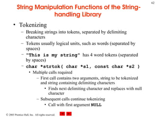  2003 Prentice Hall, Inc. All rights reserved.
62
String Manipulation Functions of the String-
handling Library
• Tokenizing
– Breaking strings into tokens, separated by delimiting
characters
– Tokens usually logical units, such as words (separated by
spaces)
– "This is my string" has 4 word tokens (separated
by spaces)
– char *strtok( char *s1, const char *s2 )
• Multiple calls required
– First call contains two arguments, string to be tokenized
and string containing delimiting characters
• Finds next delimiting character and replaces with null
character
– Subsequent calls continue tokenizing
• Call with first argument NULL
 