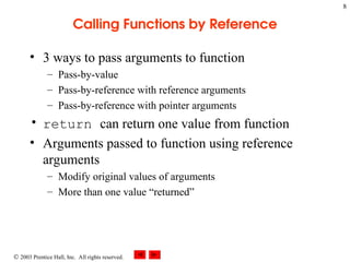  2003 Prentice Hall, Inc. All rights reserved.
8
Calling Functions by Reference
• 3 ways to pass arguments to function
– Pass-by-value
– Pass-by-reference with reference arguments
– Pass-by-reference with pointer arguments
• return can return one value from function
• Arguments passed to function using reference
arguments
– Modify original values of arguments
– More than one value “returned”
 