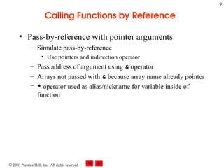  2003 Prentice Hall, Inc. All rights reserved.
9
Calling Functions by Reference
• Pass-by-reference with pointer arguments
– Simulate pass-by-reference
• Use pointers and indirection operator
– Pass address of argument using & operator
– Arrays not passed with & because array name already pointer
– * operator used as alias/nickname for variable inside of
function
 