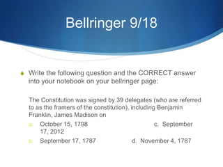 Bellringer 9/18


 Write the following question and the CORRECT answer
  into your notebook on your bellringer page:

  The Constitution was signed by 39 delegates (who are referred
  to as the framers of the constitution), including Benjamin
  Franklin, James Madison on
  a. October 15, 1798                              c. September
      17, 2012
  b. September 17, 1787                    d. November 4, 1787
 