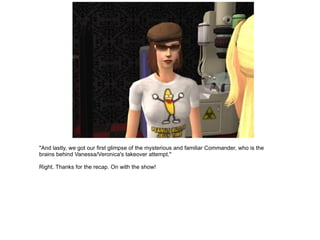 "And lastly, we got our first glimpse of the mysterious and familiar Commander, who is the brains behind Vanessa/Veronica's takeover attempt." Right. Thanks for the recap. On with the show! 