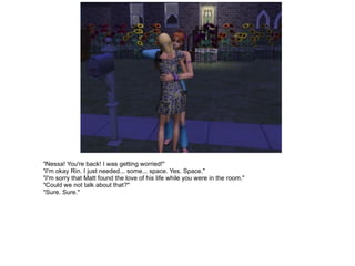 "Nessa! You're back! I was getting worried!" "I'm okay Rin. I just needed... some... space. Yes. Space." "I'm sorry that Matt found the love of his life while you were in the room." "Could we not talk about that?" "Sure. Sure." 