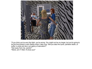 "If you think you've won this fight, you're wrong. You might not be my target, but you're going to be the first locked in with Gladys when I take over. Will you take the quick, painless death, or suffer in pride and die in an agony of starvation?" "Get away from me, weirdo!" "Weird, am I? Well, I'll show you!" 