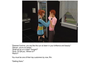 "Dearest Corinna, you are like the sun at dawn in your brilliance and beauty." "Steven, you're so sweet." "Shall we go on a date? Tonight?" "Sure. I'll call you. Where to?" "Red's?" You must be one of their top customers by now, Rin. "Getting there." 