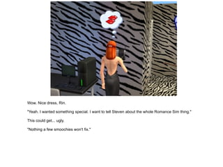 Wow. Nice dress, Rin. "Yeah. I wanted something special. I want to tell Steven about the whole Romance Sim thing." This could get... ugly. "Nothing a few smoochies won't fix." 