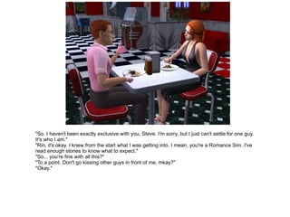 "So. I haven't been exactly exclusive with you, Steve. I'm sorry, but I just can't settle for one guy. It's who I am." "Rin, it's okay. I knew from the start what I was getting into. I mean, you're a Romance Sim. I've read enough stories to know what to expect." "So... you're fine with all this?" "To a point. Don't go kissing other guys in front of me, mkay?" "Okay." 
