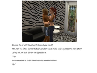 Clearing the air with Steve hasn't stopped you, has it? "Um, no? The whole point of that conversation was to make sure I could do this more often." Lovely, Rin. I'm sure Steven will appreciate it. "Yay!" You're as dense as Holly. Saaaaaarrrrrrrrcaaaaasmmmmm. "Oh." 